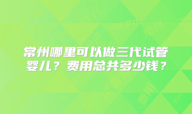 常州哪里可以做三代试管婴儿？费用总共多少钱？