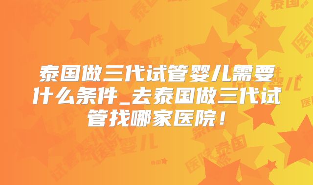 泰国做三代试管婴儿需要什么条件_去泰国做三代试管找哪家医院！
