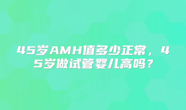 45岁AMH值多少正常，45岁做试管婴儿高吗？