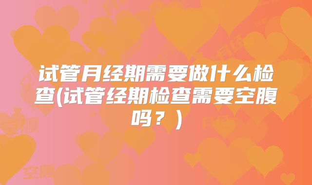 试管月经期需要做什么检查(试管经期检查需要空腹吗？)