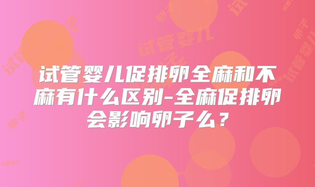 试管婴儿促排卵全麻和不麻有什么区别-全麻促排卵会影响卵子么？