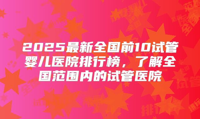 2025最新全国前10试管婴儿医院排行榜，了解全国范围内的试管医院