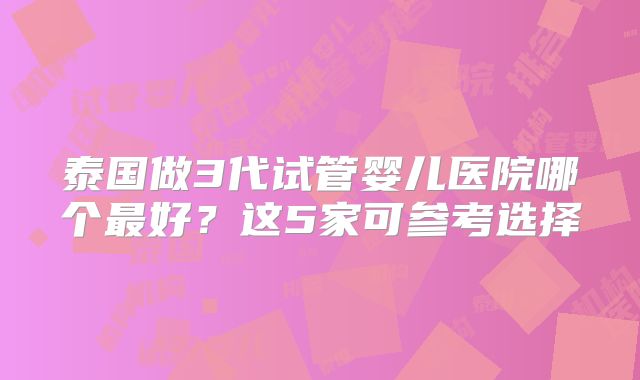泰国做3代试管婴儿医院哪个最好？这5家可参考选择