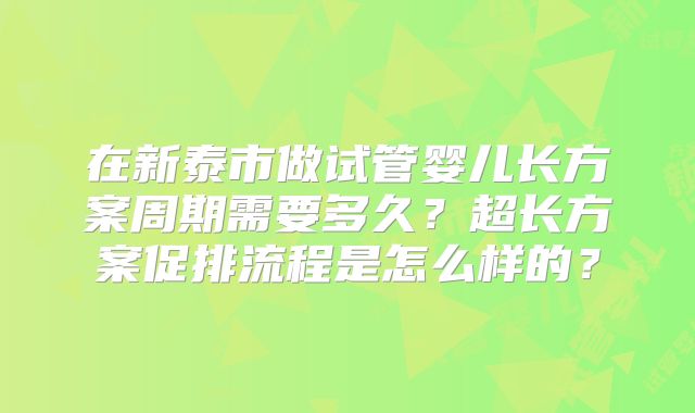 在新泰市做试管婴儿长方案周期需要多久？超长方案促排流程是怎么样的？
