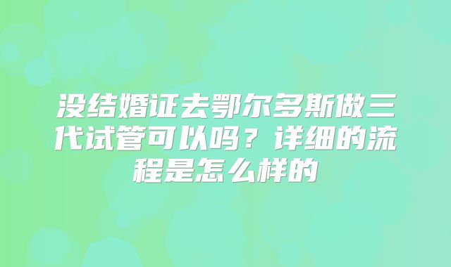 没结婚证去鄂尔多斯做三代试管可以吗？详细的流程是怎么样的