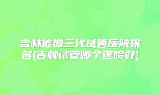 吉林能做三代试管医院排名(吉林试管哪个医院好)