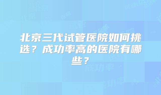 北京三代试管医院如何挑选？成功率高的医院有哪些？