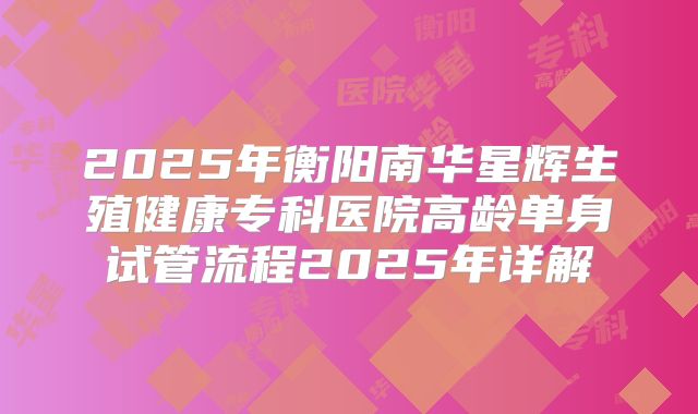 2025年衡阳南华星辉生殖健康专科医院高龄单身试管流程2025年详解