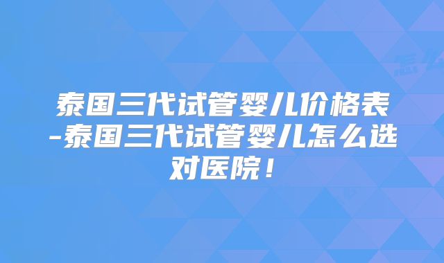 泰国三代试管婴儿价格表-泰国三代试管婴儿怎么选对医院!