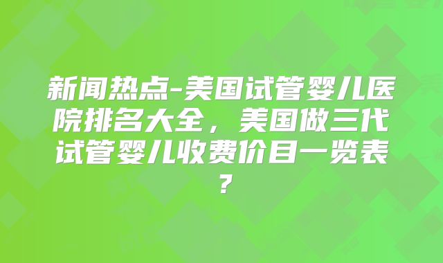 新闻热点-美国试管婴儿医院排名大全,美国做三代试管婴儿收费价目一览表?
