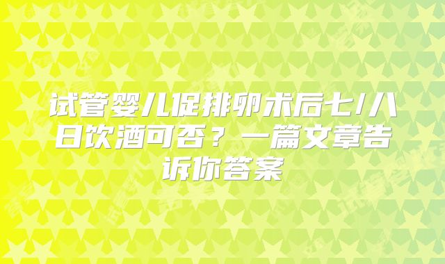 试管婴儿促排卵术后七/八日饮酒可否？一篇文章告诉你答案