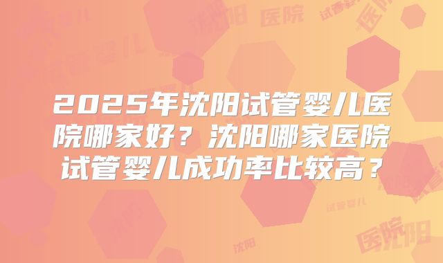 2025年沈阳试管婴儿医院哪家好？沈阳哪家医院试管婴儿成功率比较高？