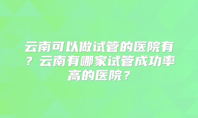 云南可以做试管的医院有？云南有哪家试管成功率高的医院？