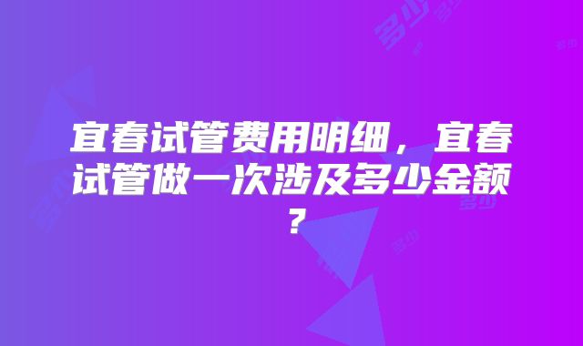 宜春试管费用明细，宜春试管做一次涉及多少金额？