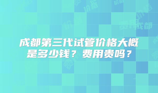 成都第三代试管价格大概是多少钱?费用贵吗?