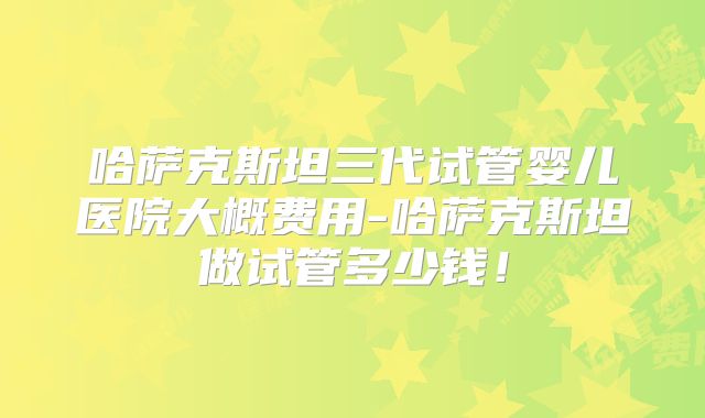 哈萨克斯坦三代试管婴儿医院大概费用-哈萨克斯坦做试管多少钱！