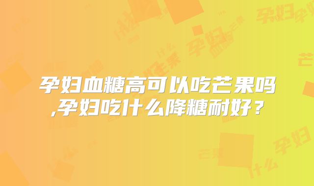 孕妇血糖高可以吃芒果吗,孕妇吃什么降糖耐好？