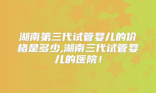 湖南第三代试管婴儿的价格是多少,湖南三代试管婴儿的医院!