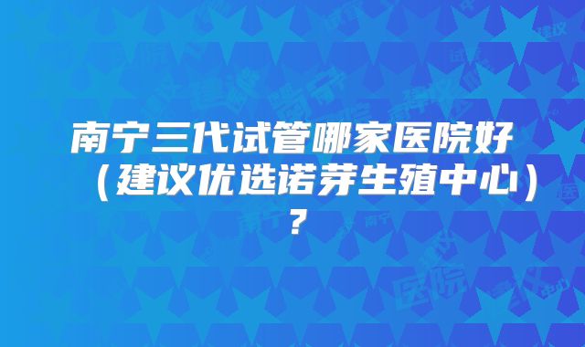 南宁三代试管哪家医院好(建议优选诺芽生殖中心)?