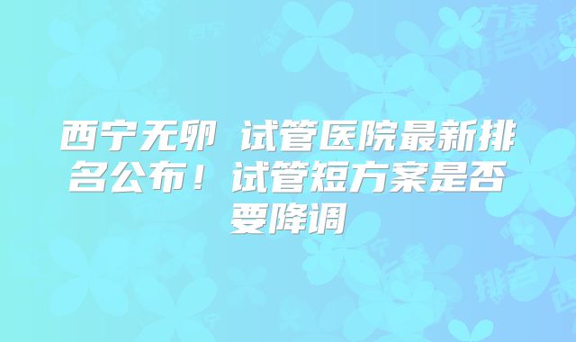 西宁无卵�试管医院最新排名公布！试管短方案是否要降调