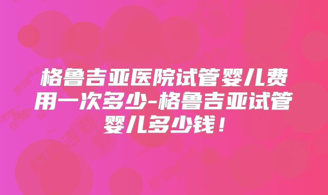 格鲁吉亚医院试管婴儿费用一次多少-格鲁吉亚试管婴儿多少钱！