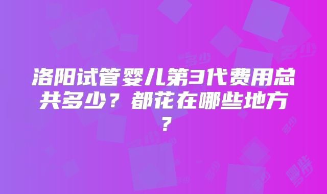 洛阳试管婴儿第3代费用总共多少？都花在哪些地方？