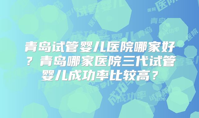 青岛试管婴儿医院哪家好？青岛哪家医院三代试管婴儿成功率比较高？