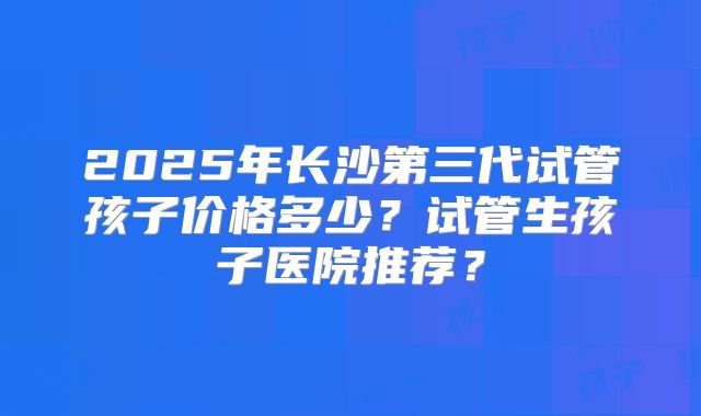 2025年长沙第三代试管孩子价格多少？试管生孩子医院推荐？