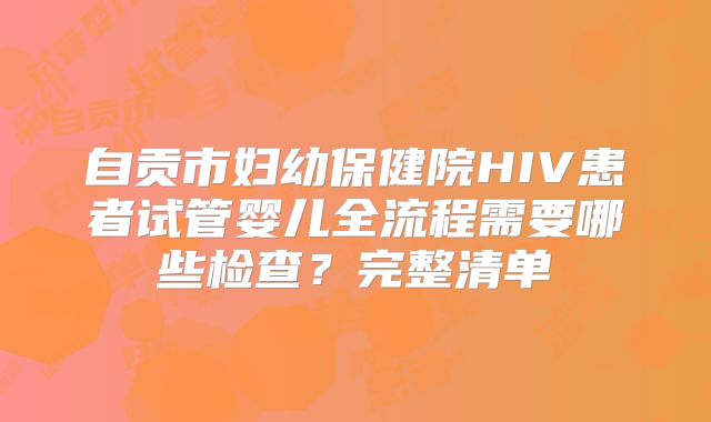 自贡市妇幼保健院HIV患者试管婴儿全流程需要哪些检查？完整清单