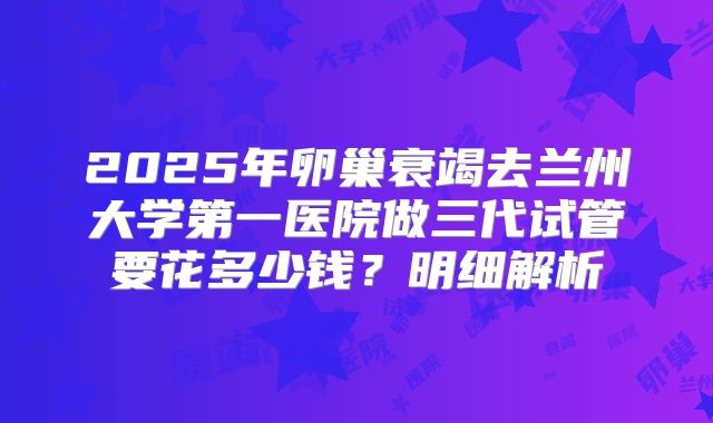 2025年卵巢衰竭去兰州大学第一医院做三代试管要花多少钱？明细解析