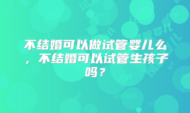 不结婚可以做试管婴儿么，不结婚可以试管生孩子吗？