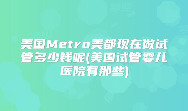 美国Metro美都现在做试管多少钱呢(美国试管婴儿医院有那些)