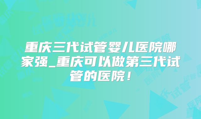 重庆三代试管婴儿医院哪家强_重庆可以做第三代试管的医院！