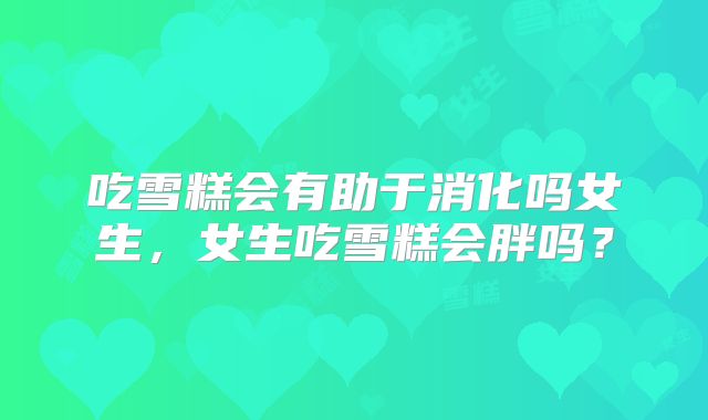 吃雪糕会有助于消化吗女生，女生吃雪糕会胖吗？