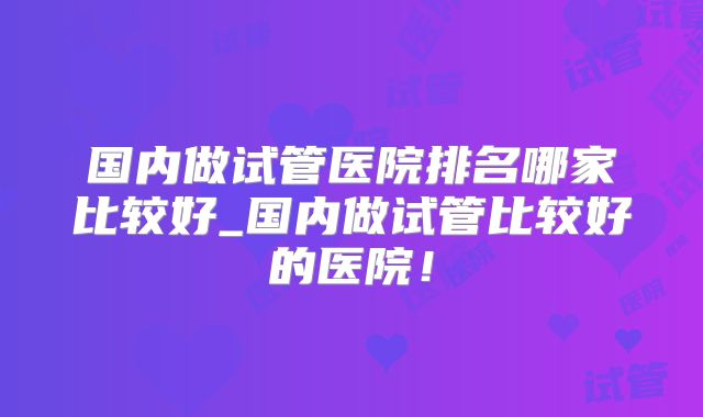 国内做试管医院排名哪家比较好_国内做试管比较好的医院！
