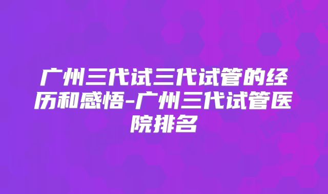 广州三代试三代试管的经历和感悟-广州三代试管医院排名