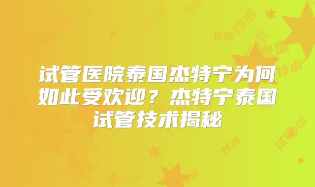 试管医院泰国杰特宁为何如此受欢迎？杰特宁泰国试管技术揭秘