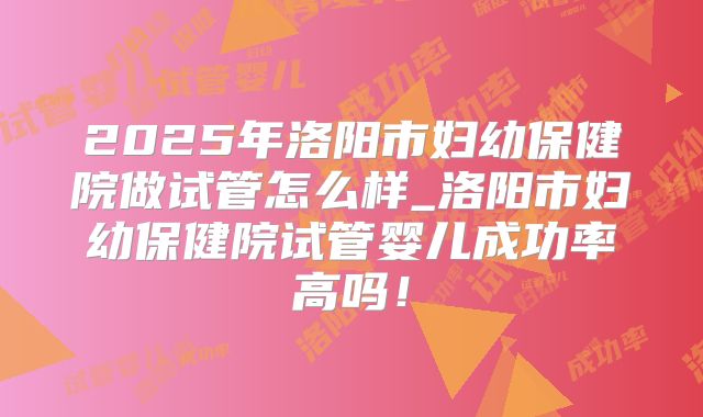 2025年洛阳市妇幼保健院做试管怎么样_洛阳市妇幼保健院试管婴儿成功率高吗！