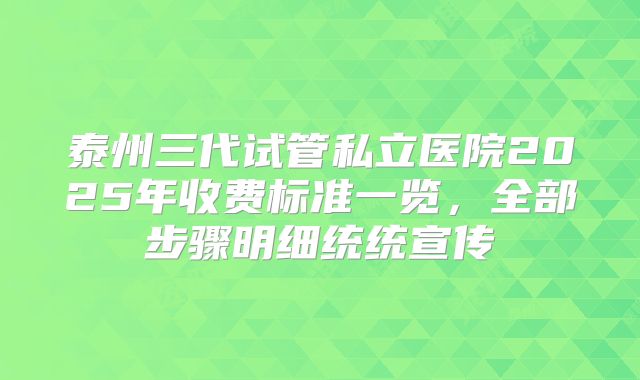 泰州三代试管私立医院2025年收费标准一览，全部步骤明细统统宣传