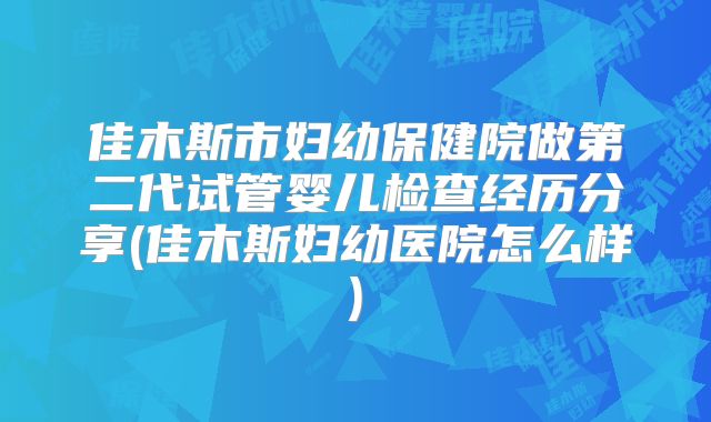 佳木斯市妇幼保健院做第二代试管婴儿检查经历分享(佳木斯妇幼医院怎么样)