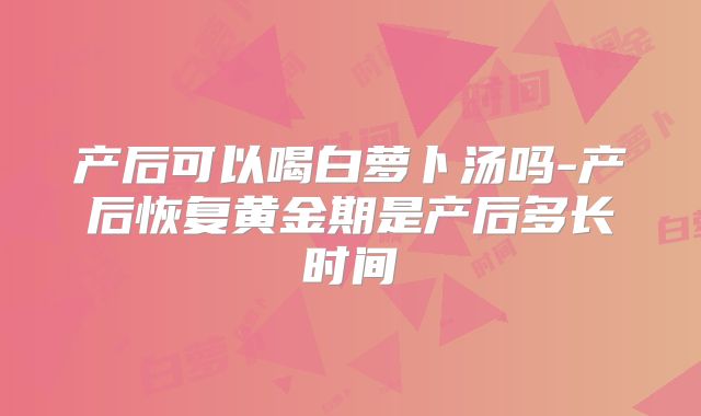 产后可以喝白萝卜汤吗-产后恢复黄金期是产后多长时间