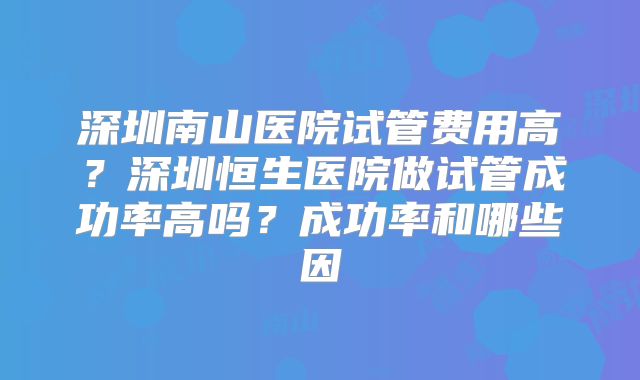 深圳南山医院试管费用高？深圳恒生医院做试管成功率高吗？成功率和哪些因