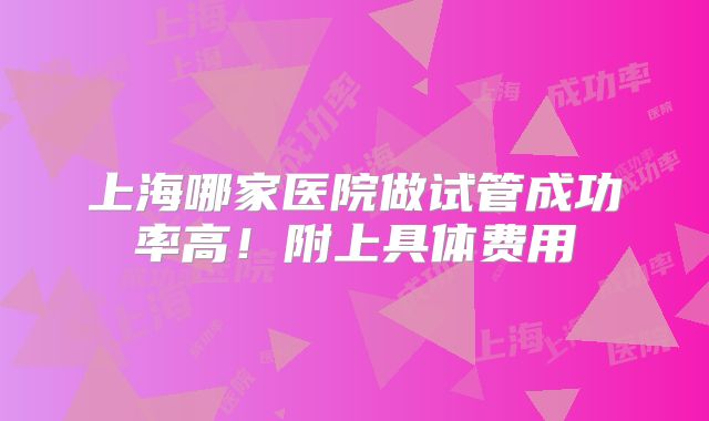 上海哪家医院做试管成功率高！附上具体费用