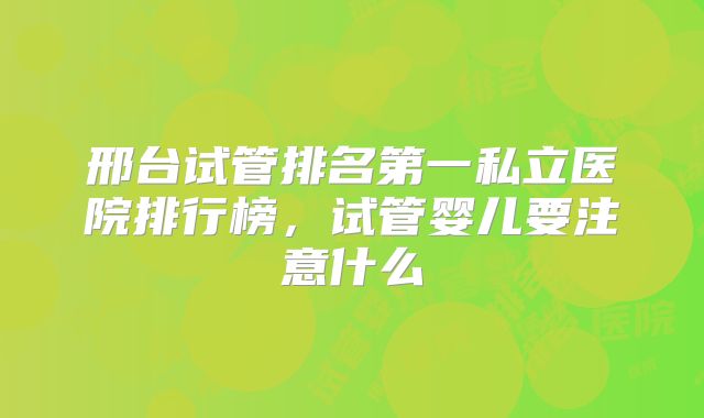 邢台试管排名第一私立医院排行榜，试管婴儿要注意什么