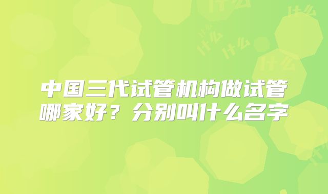 中国三代试管机构做试管哪家好？分别叫什么名字