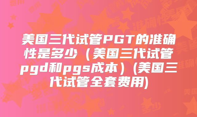 美国三代试管PGT的准确性是多少（美国三代试管pgd和pgs成本）(美国三代试管全套费用)