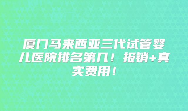 厦门马来西亚三代试管婴儿医院排名第几！报销+真实费用！