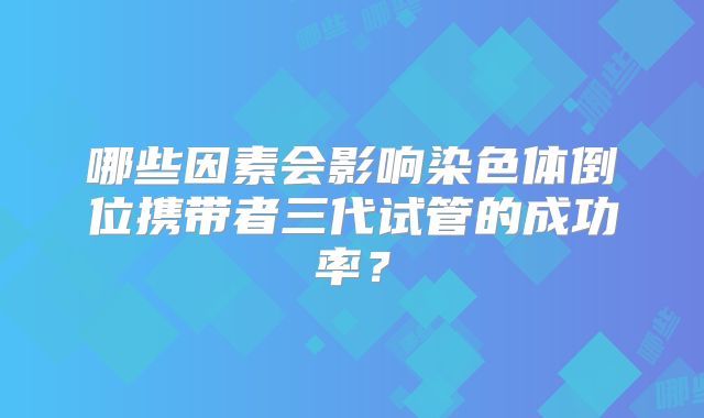 哪些因素会影响染色体倒位携带者三代试管的成功率？