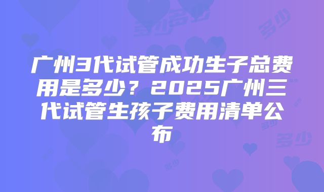 广州3代试管成功生子总费用是多少？2025广州三代试管生孩子费用清单公布