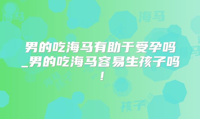 男的吃海马有助于受孕吗_男的吃海马容易生孩子吗!